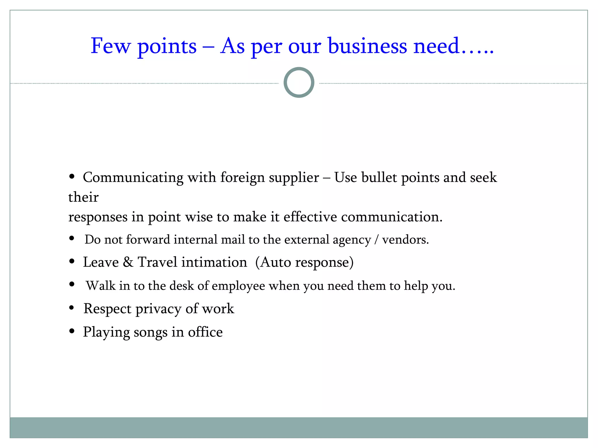 Communicating with foreign supplier – Use bullet points and seek their responses in point wise to make it effective communication.  Do not forward internal mail to the external agency / vendors. Leave & Travel intimation  (Auto response) Walk in to the desk of employee when you need them to help you. Respect privacy of work Playing songs in office Few points – As per our business need….. 
