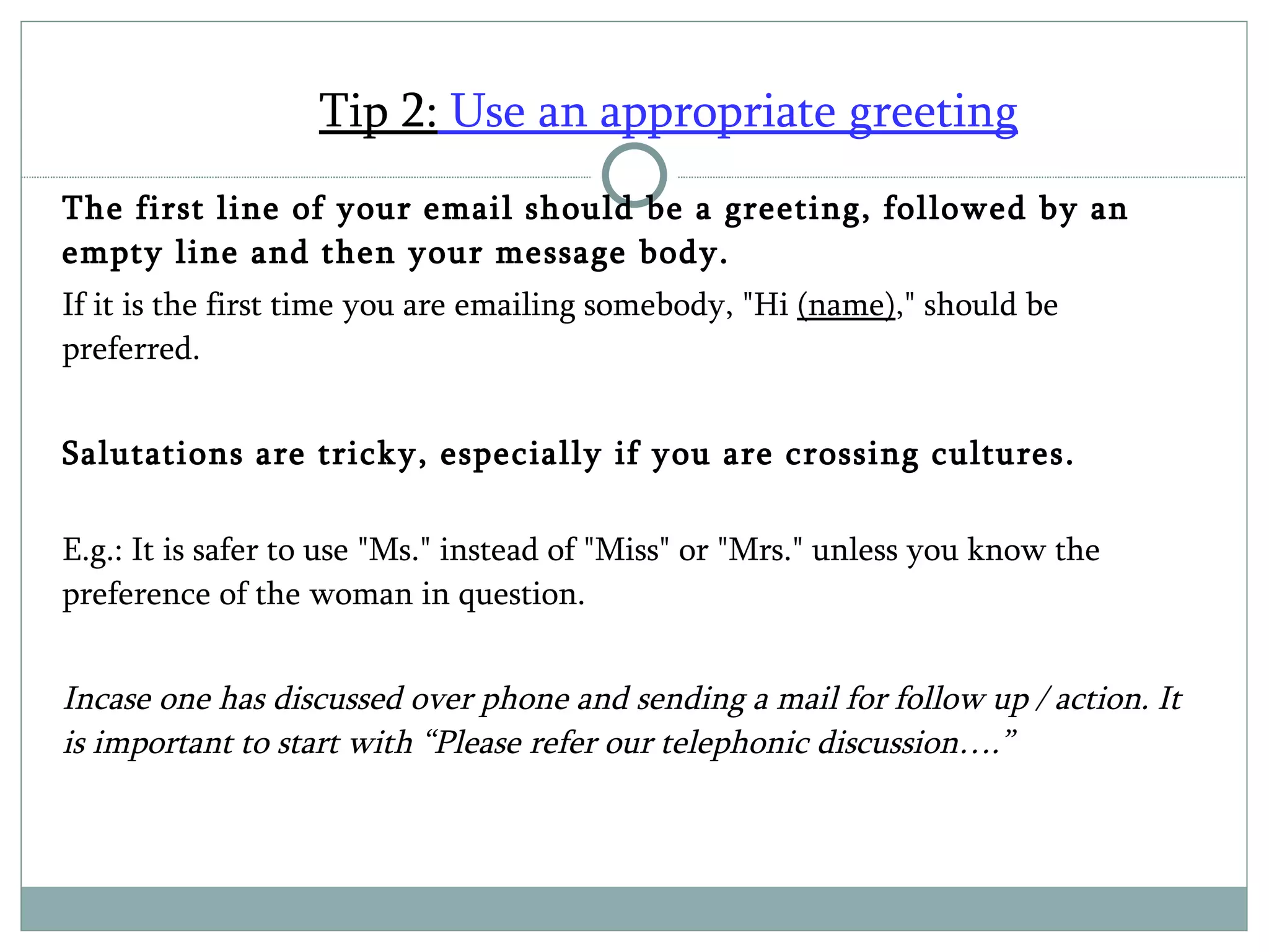 Tip 2:  Use an appropriate greeting   The first line of your email should be a greeting, followed by an empty line and then your message body.  If it is the first time you are emailing somebody, "Hi  (name) ," should be preferred.  Salutations are tricky, especially if you are crossing cultures.  E.g.: It is safer to use "Ms." instead of "Miss" or "Mrs." unless you know the preference of the woman in question. Incase one has discussed over phone and sending a mail for follow up / action. It is important to start with “Please refer our telephonic discussion….” 