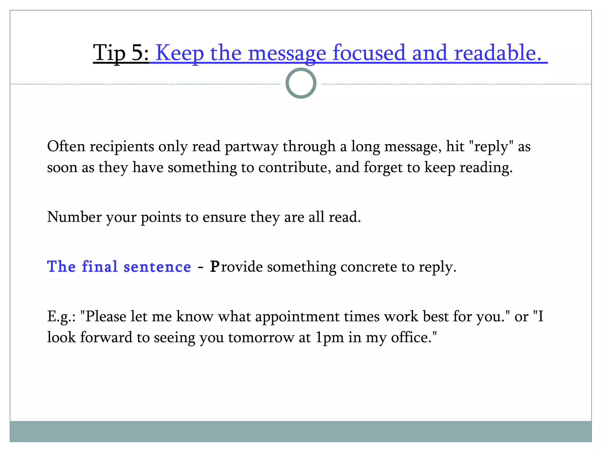 Tip 5:  Keep the message focused and readable.  Often recipients only read partway through a long message, hit "reply" as soon as they have something to contribute, and forget to keep reading.  Number your points to ensure they are all read. The final sentence  - P rovide something concrete to reply. E.g.: "Please let me know what appointment times work best for you." or "I look forward to seeing you tomorrow at 1pm in my office." 