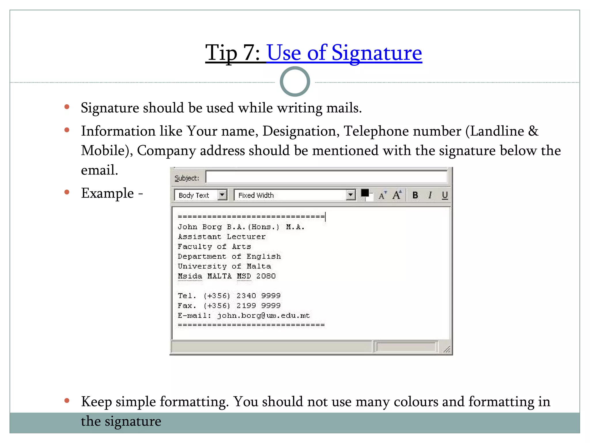 Tip 7:  Use of Signature Signature should be used while writing mails. Information like Your name, Designation, Telephone number (Landline & Mobile), Company address should be mentioned with the signature below the email. Example - Keep simple formatting. You should not use many colours and formatting in the signature 