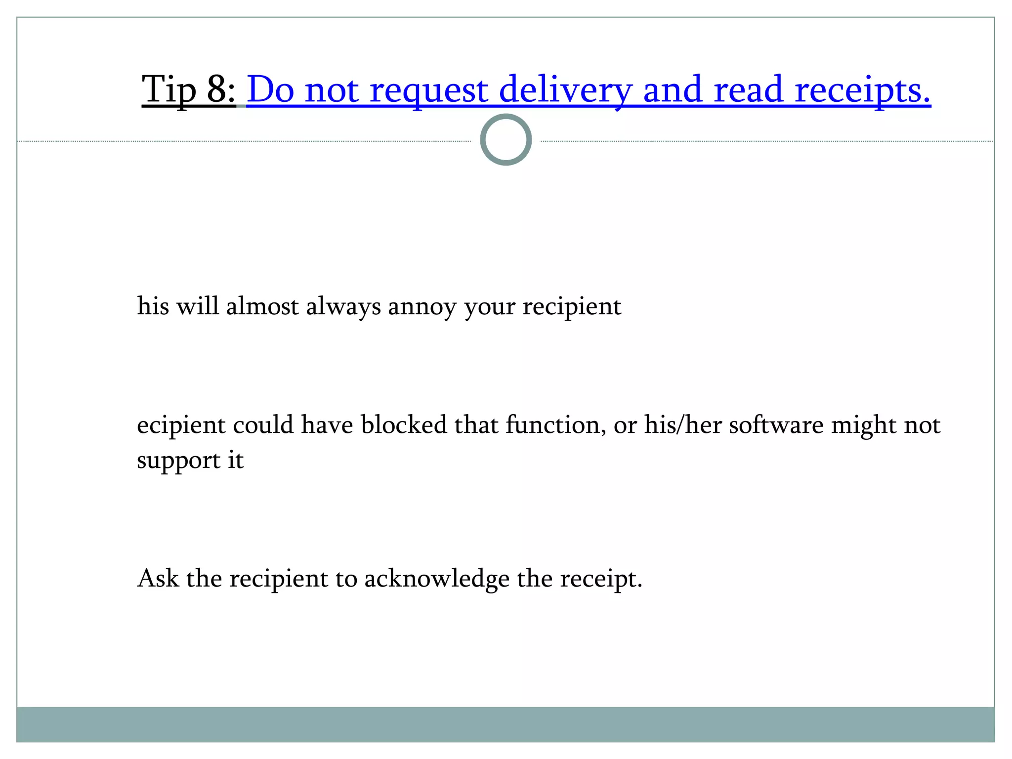 Tip 8:   Do not request delivery and read receipts. This will almost always annoy your recipient Recipient could have blocked that function, or his/her software might not support it Ask the recipient to acknowledge the receipt. 