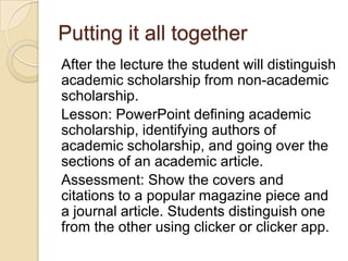 Putting it all together
After the lecture the student will distinguish
academic scholarship from non-academic
scholarship.
Lesson: PowerPoint defining academic
scholarship, identifying authors of
academic scholarship, and going over the
sections of an academic article.
Assessment: Show the covers and
citations to a popular magazine piece and
a journal article. Students distinguish one
from the other using clicker or clicker app.
 