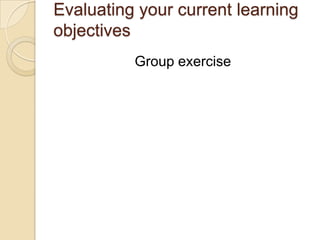Evaluating your current learning
objectives
Group exercise
 