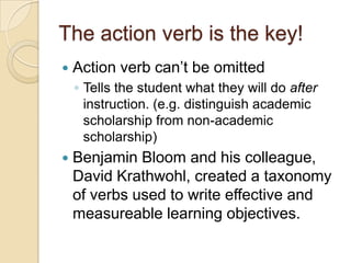 The action verb is the key!
 Action verb can’t be omitted
◦ Tells the student what they will do after
instruction. (e.g. distinguish academic
scholarship from non-academic
scholarship)
 Benjamin Bloom and his colleague,
David Krathwohl, created a taxonomy
of verbs used to write effective and
measureable learning objectives.
 