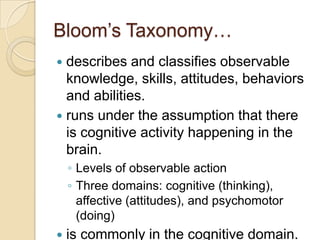 Bloom’s Taxonomy…
 describes and classifies observable
knowledge, skills, attitudes, behaviors
and abilities.
 runs under the assumption that there
is cognitive activity happening in the
brain.
◦ Levels of observable action
◦ Three domains: cognitive (thinking),
affective (attitudes), and psychomotor
(doing)
 is commonly in the cognitive domain.
 