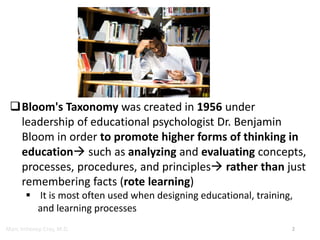 Marc Imhotep Cray, M.D.
Bloom's Taxonomy was created in 1956 under
leadership of educational psychologist Dr. Benjamin
Bloom in order to promote higher forms of thinking in
education such as analyzing and evaluating concepts,
processes, procedures, and principles rather than just
remembering facts (rote learning)
 It is most often used when designing educational, training,
and learning processes
2
 