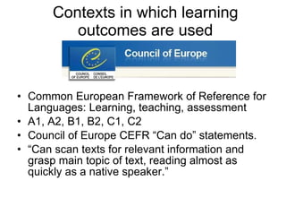 Contexts in which learning outcomes are used Common European Framework of Reference for Languages: Learning, teaching, assessment A1, A2, B1, B2, C1, C2 Council of Europe CEFR “Can do” statements. “ Can scan texts for relevant information and grasp main topic of text, reading almost as quickly as a native speaker.” 