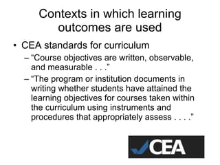 Contexts in which learning outcomes are used CEA standards for curriculum “ Course objectives are written, observable, and measurable . . .” “ The program or institution documents in writing whether students have attained the learning objectives for courses taken within the curriculum using instruments and procedures that appropriately assess . . . .” 