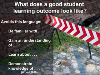 What does a good student  learning outcome look like? Avoids this language: Be familiar with . . .  Gain an understanding of . . . Learn about . . .  Demonstrate knowledge of . . . (Wood 2008) 