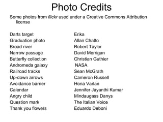 Photo Credits Some photos from  flickr  used under a Creative Commons Attribution license  Darts target Erika Graduation photo Allan Chatto Broad river Robert Taylor Narrow passage David Merrigan Butterfly collection Christian Guthier Andromeda galaxy NASA Railroad tracks Sean McGrath Up-down arrows Cameron Russell Avoidance barrier Horia Varlan Calendar Jennifer Jayanthi Kumar Angry child Mindaugass Danys Question mark The Italian Voice Thank you flowers Eduardo Deboni 