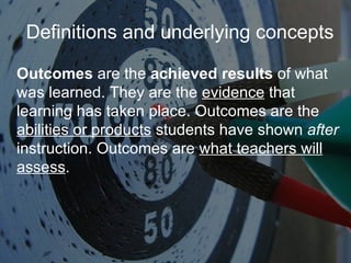 Definitions and underlying concepts Outcomes  are the  achieved results  of what was learned. They are the  evidence  that learning has taken place. Outcomes are the  abilities or products  students have shown  after  instruction. Outcomes are  what teachers will assess . 