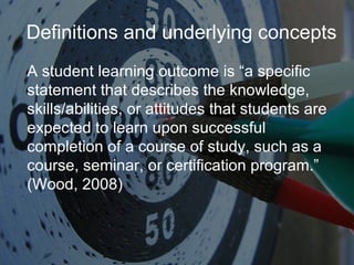 Definitions and underlying concepts A student learning outcome is “a specific statement that describes the knowledge, skills/abilities, or attitudes that students are expected to learn upon successful completion of a course of study, such as a course, seminar, or certification program.” (Wood, 2008) 