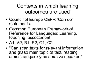 Contexts in which learning outcomes are used Council of Europe CEFR “Can do” statements. Common European Framework of Reference for Languages: Learning, teaching, assessment A1, A2, B1, B2, C1, C2 “ Can scan texts for relevant information and grasp main topic of text, reading almost as quickly as a native speaker.” 