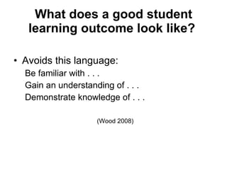 What does a good student learning outcome look like?   Avoids this language: Be familiar with . . .  Gain an understanding of . . .  Demonstrate knowledge of . . . (Wood 2008) 