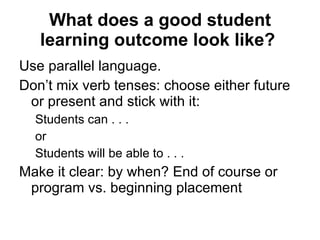What does a good student learning outcome look like?   Use parallel language.  Don’t mix verb tenses: choose either future or present and stick with it:  Students can . . .  or Students will be able to . . .  Make it clear: by when? End of course or program vs. beginning placement 