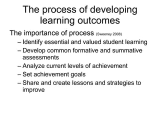 The importance of process  (Sweeney 2008)   Identify essential and valued student learning Develop common formative and summative assessments Analyze current levels of achievement Set achievement goals Share and create lessons and strategies to improve The process of developing learning outcomes 