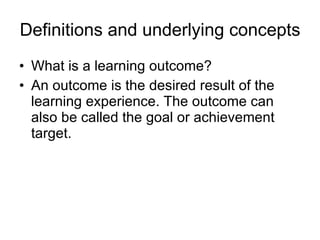 Definitions and underlying concepts What is a learning outcome? An outcome is the desired result of the learning experience. The outcome can also be called the goal or achievement target.  
