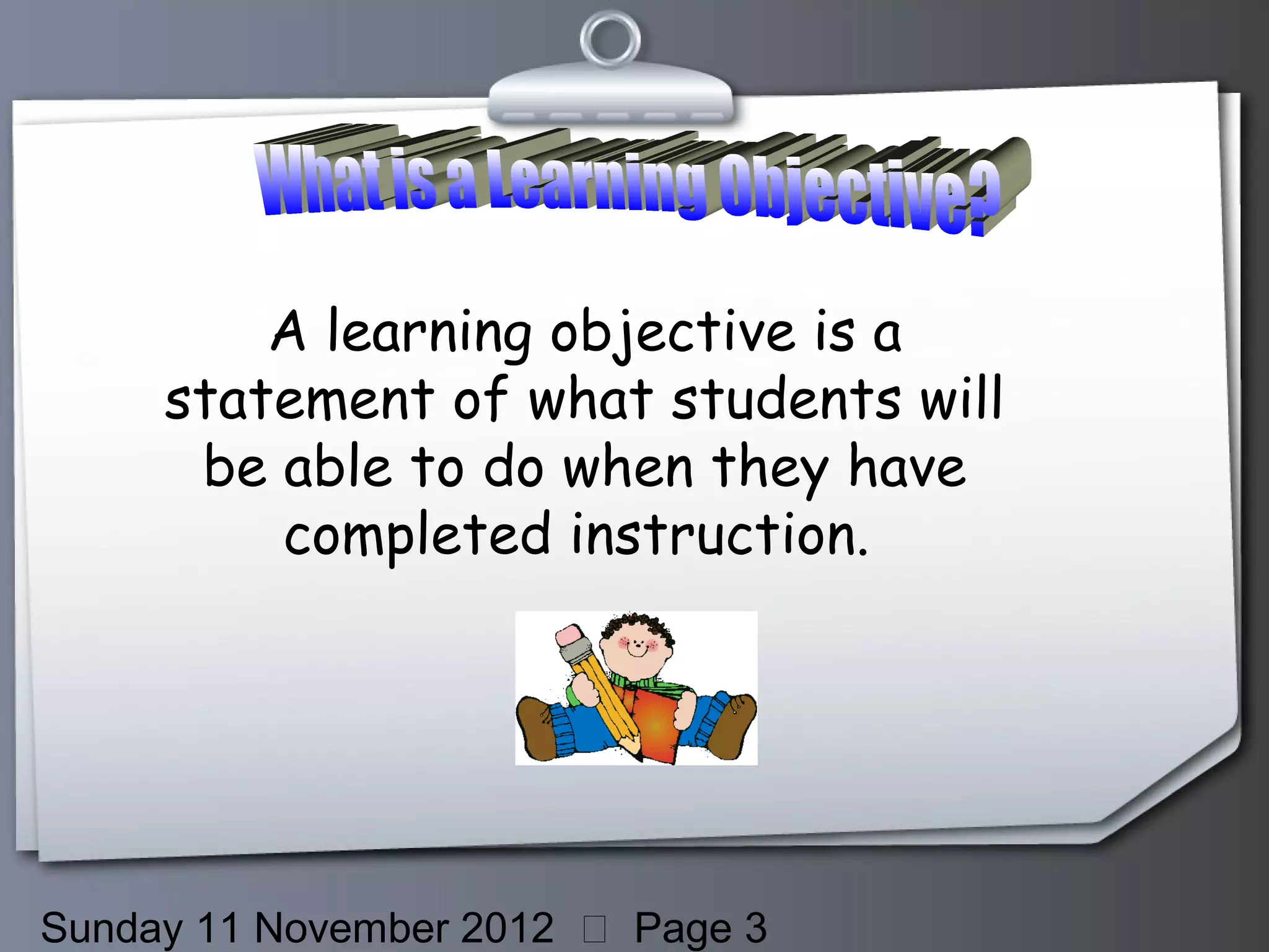 A learning objective is a
     statement of what students will
      be able to do when they have
         completed instruction.




Sunday 11 November 2012  Page 3
 
