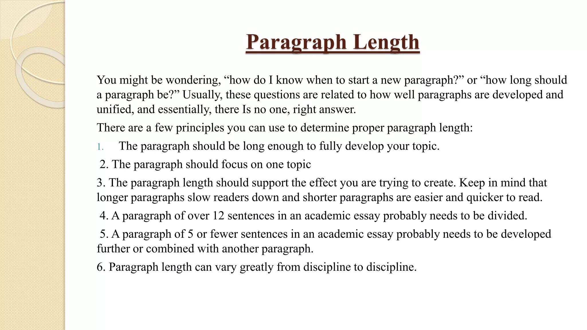 Paragraph Length
You might be wondering, “how do I know when to start a new paragraph?” or “how long should
a paragraph be?” Usually, these questions are related to how well paragraphs are developed and
unified, and essentially, there Is no one, right answer.
There are a few principles you can use to determine proper paragraph length:
1. The paragraph should be long enough to fully develop your topic.
2. The paragraph should focus on one topic
3. The paragraph length should support the effect you are trying to create. Keep in mind that
longer paragraphs slow readers down and shorter paragraphs are easier and quicker to read.
4. A paragraph of over 12 sentences in an academic essay probably needs to be divided.
5. A paragraph of 5 or fewer sentences in an academic essay probably needs to be developed
further or combined with another paragraph.
6. Paragraph length can vary greatly from discipline to discipline.
 