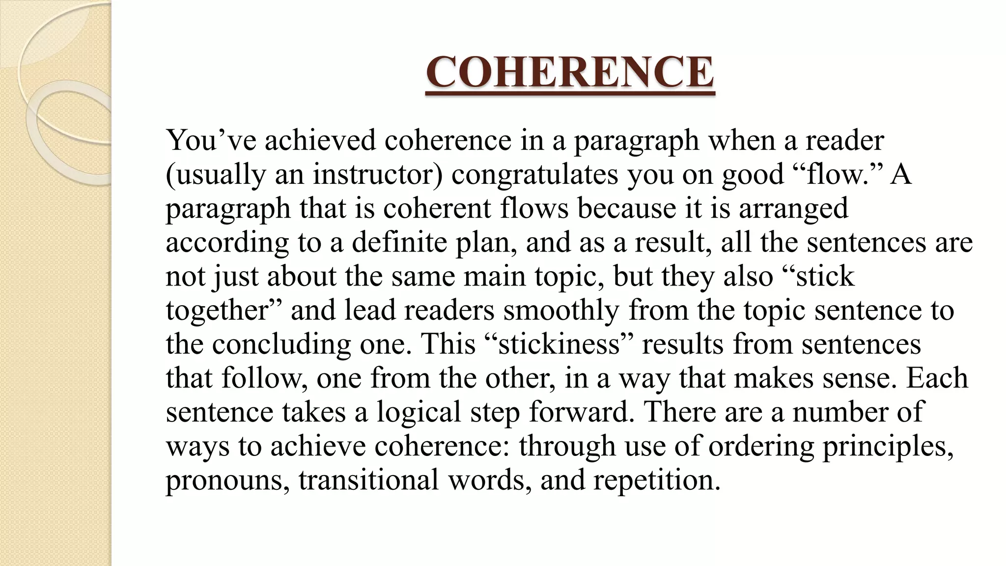COHERENCE
You’ve achieved coherence in a paragraph when a reader
(usually an instructor) congratulates you on good “flow.” A
paragraph that is coherent flows because it is arranged
according to a definite plan, and as a result, all the sentences are
not just about the same main topic, but they also “stick
together” and lead readers smoothly from the topic sentence to
the concluding one. This “stickiness” results from sentences
that follow, one from the other, in a way that makes sense. Each
sentence takes a logical step forward. There are a number of
ways to achieve coherence: through use of ordering principles,
pronouns, transitional words, and repetition.
 