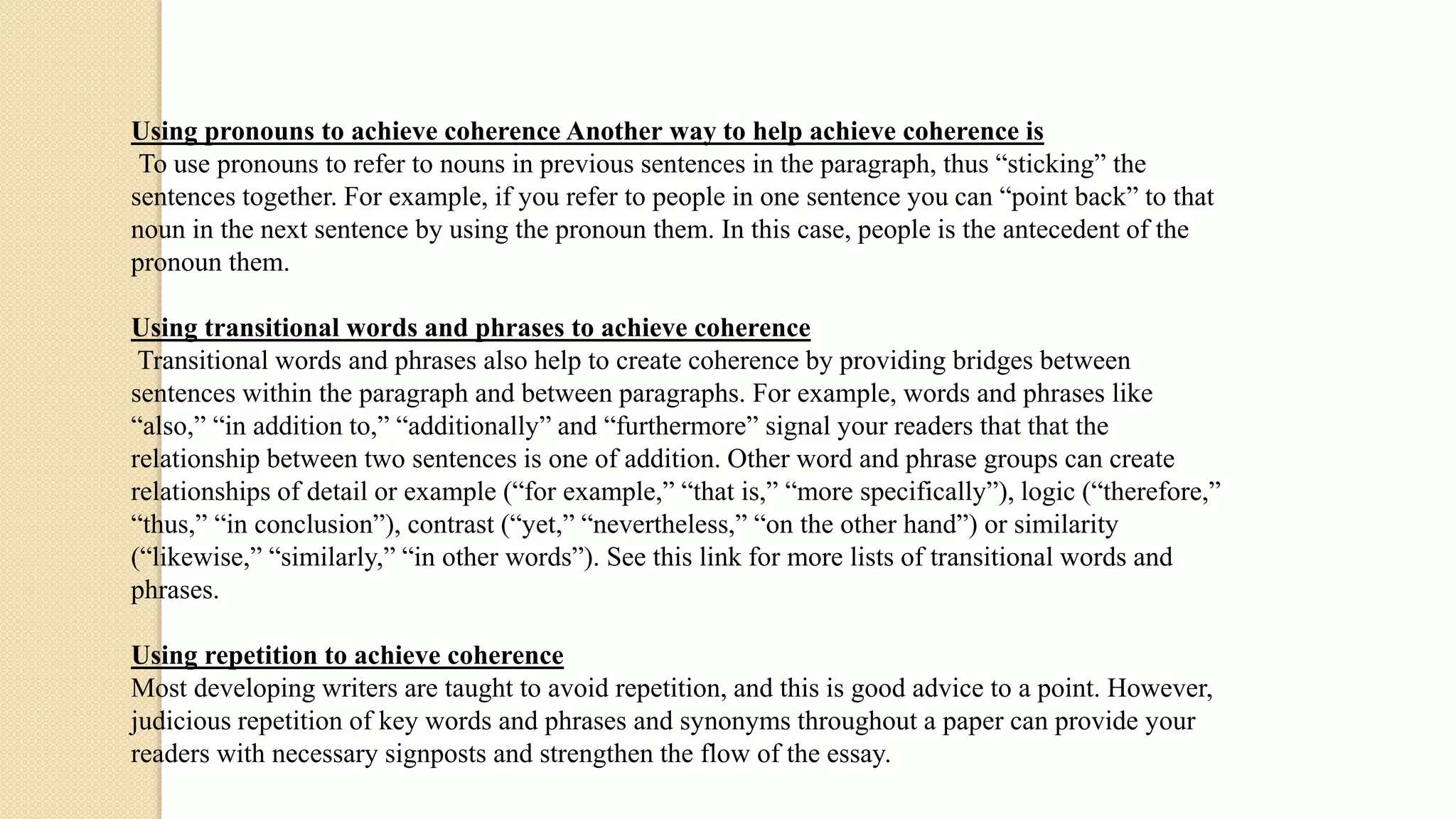 Using pronouns to achieve coherence Another way to help achieve coherence is
To use pronouns to refer to nouns in previous sentences in the paragraph, thus “sticking” the
sentences together. For example, if you refer to people in one sentence you can “point back” to that
noun in the next sentence by using the pronoun them. In this case, people is the antecedent of the
pronoun them.
Using transitional words and phrases to achieve coherence
Transitional words and phrases also help to create coherence by providing bridges between
sentences within the paragraph and between paragraphs. For example, words and phrases like
“also,” “in addition to,” “additionally” and “furthermore” signal your readers that that the
relationship between two sentences is one of addition. Other word and phrase groups can create
relationships of detail or example (“for example,” “that is,” “more specifically”), logic (“therefore,”
“thus,” “in conclusion”), contrast (“yet,” “nevertheless,” “on the other hand”) or similarity
(“likewise,” “similarly,” “in other words”). See this link for more lists of transitional words and
phrases.
Using repetition to achieve coherence
Most developing writers are taught to avoid repetition, and this is good advice to a point. However,
judicious repetition of key words and phrases and synonyms throughout a paper can provide your
readers with necessary signposts and strengthen the flow of the essay.
 