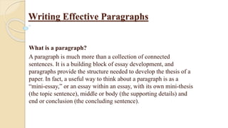 Writing Effective Paragraphs
What is a paragraph?
A paragraph is much more than a collection of connected
sentences. It is a building block of essay development, and
paragraphs provide the structure needed to develop the thesis of a
paper. In fact, a useful way to think about a paragraph is as a
“mini-essay,” or an essay within an essay, with its own mini-thesis
(the topic sentence), middle or body (the supporting details) and
end or conclusion (the concluding sentence).
 