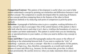 Comparison/Contrast- This pattern of development is useful when you want to help
readers understand a concept by pointing out similarities and differences between it and
another concept. The comparison is usually developed either by analyzing all features
of one concept and then comparing them to the features of the other (a block
comparison method) or by analyzing each point of comparison (a point-by-point
method).
Definition- A paragraph of definition aims to give a complete, working definition of a
term, concept or idea in your paper. One of the central features of this pattern is that it
tells both what the term is and what it isn’t, that is, it defines the boundaries of a term so
your readers can better understand it. This pattern is useful when you are introducing
new or specialized terms to your readers, or when you need to define a key concept in
your thesis.
Cause and Effect- Cause and effect paragraphs analyze the causes or the effects of
something or the relationship between both. If you want to explain the “why” of
something—a process, an event, a concept—then this is a useful pattern. In this pattern,
transitions of logic (e.g., thus, therefore, consequently, as a result) and words and
phrases of cause and effect (e.g., because, for the reason that, given that, in effect)
feature prominently. Be careful, however, when you make statements about cause and
effect.
 