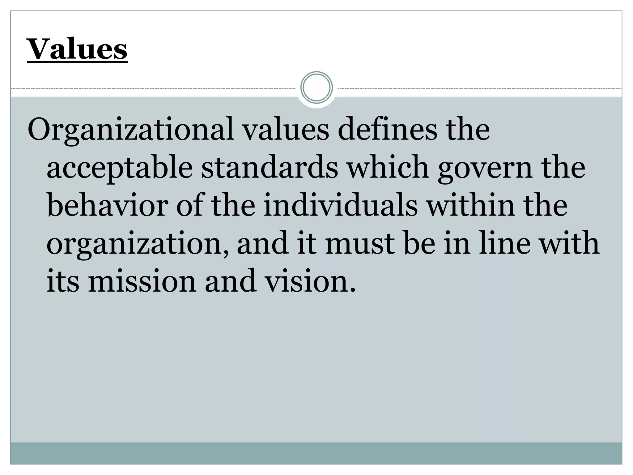 Values
Organizational values defines the
acceptable standards which govern the
behavior of the individuals within the
organization, and it must be in line with
its mission and vision.
 