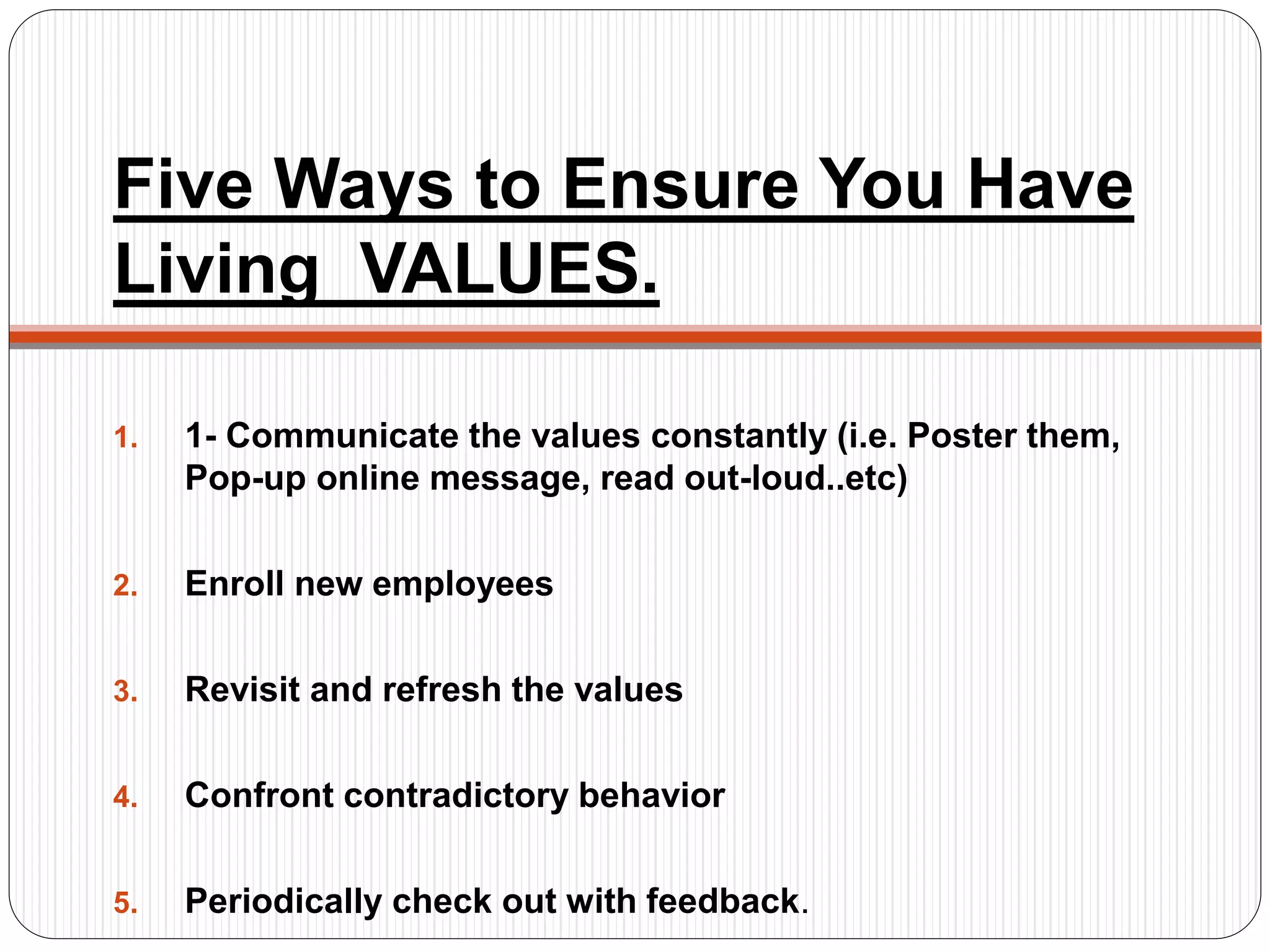 Five Ways to Ensure You Have
Living VALUES.
1. 1- Communicate the values constantly (i.e. Poster them,
Pop-up online message, read out-loud..etc)
2. Enroll new employees
3. Revisit and refresh the values
4. Confront contradictory behavior
5. Periodically check out with feedback.
 