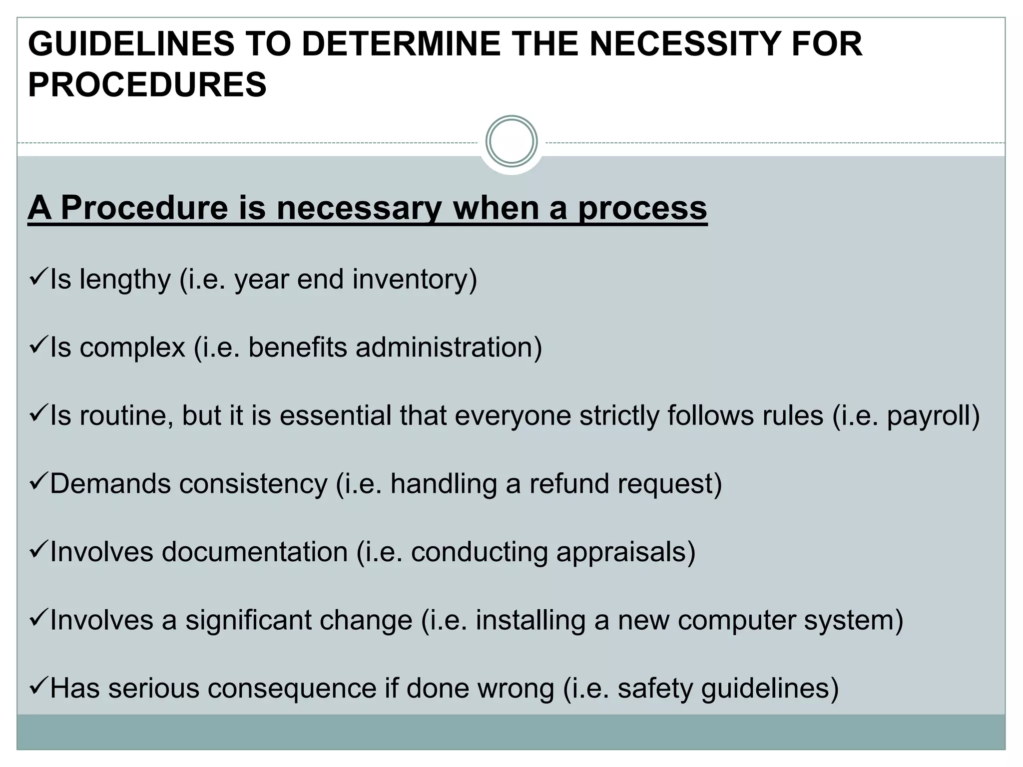 GUIDELINES TO DETERMINE THE NECESSITY FOR
PROCEDURES
A Procedure is necessary when a process
Is lengthy (i.e. year end inventory)
Is complex (i.e. benefits administration)
Is routine, but it is essential that everyone strictly follows rules (i.e. payroll)
Demands consistency (i.e. handling a refund request)
Involves documentation (i.e. conducting appraisals)
Involves a significant change (i.e. installing a new computer system)
Has serious consequence if done wrong (i.e. safety guidelines)
 