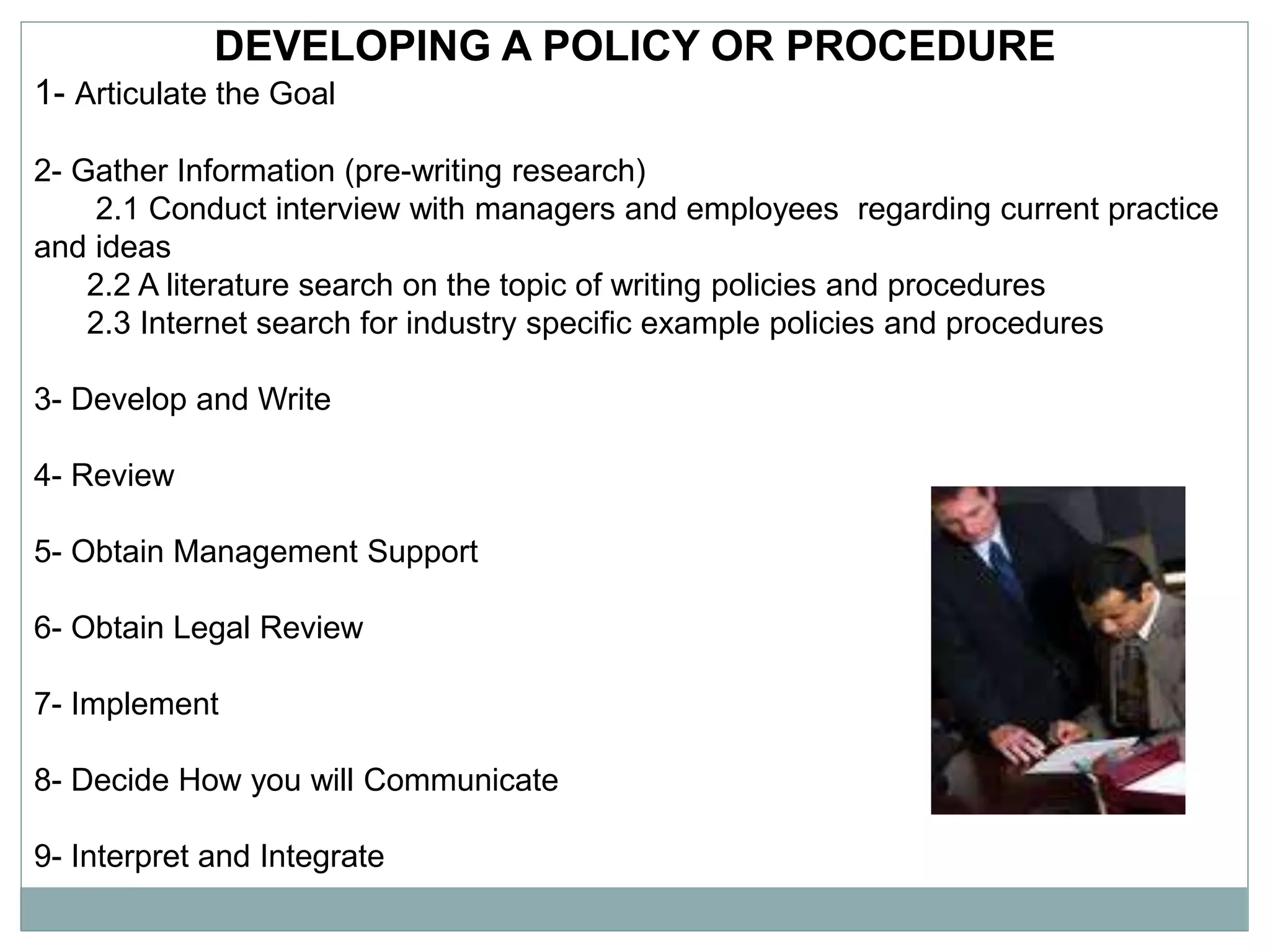 DEVELOPING A POLICY OR PROCEDURE
1- Articulate the Goal
2- Gather Information (pre-writing research)
2.1 Conduct interview with managers and employees regarding current practice
and ideas
2.2 A literature search on the topic of writing policies and procedures
2.3 Internet search for industry specific example policies and procedures
3- Develop and Write
4- Review
5- Obtain Management Support
6- Obtain Legal Review
7- Implement
8- Decide How you will Communicate
9- Interpret and Integrate
 