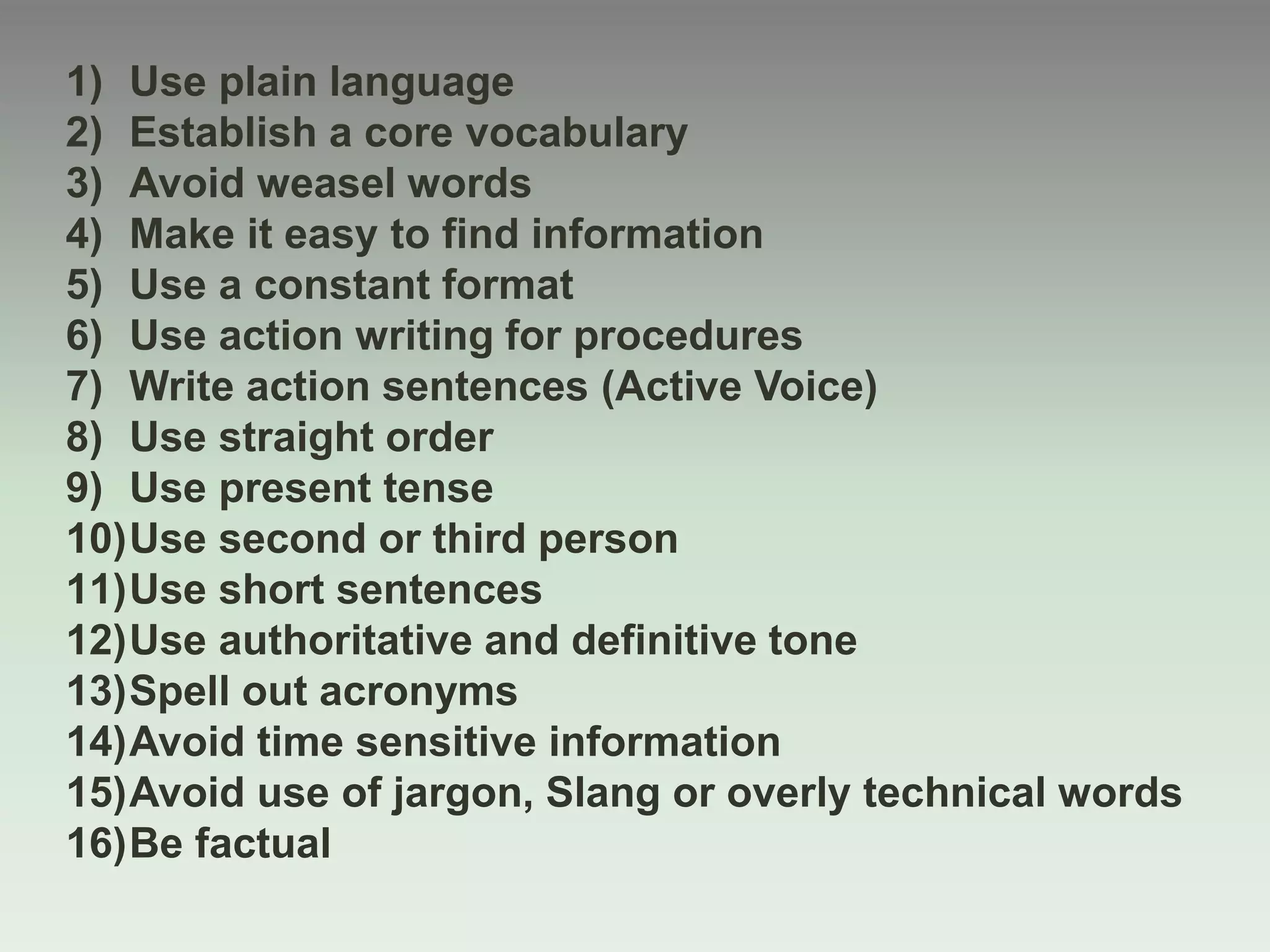 1) Use plain language
2) Establish a core vocabulary
3) Avoid weasel words
4) Make it easy to find information
5) Use a constant format
6) Use action writing for procedures
7) Write action sentences (Active Voice)
8) Use straight order
9) Use present tense
10)Use second or third person
11)Use short sentences
12)Use authoritative and definitive tone
13)Spell out acronyms
14)Avoid time sensitive information
15)Avoid use of jargon, Slang or overly technical words
16)Be factual
 