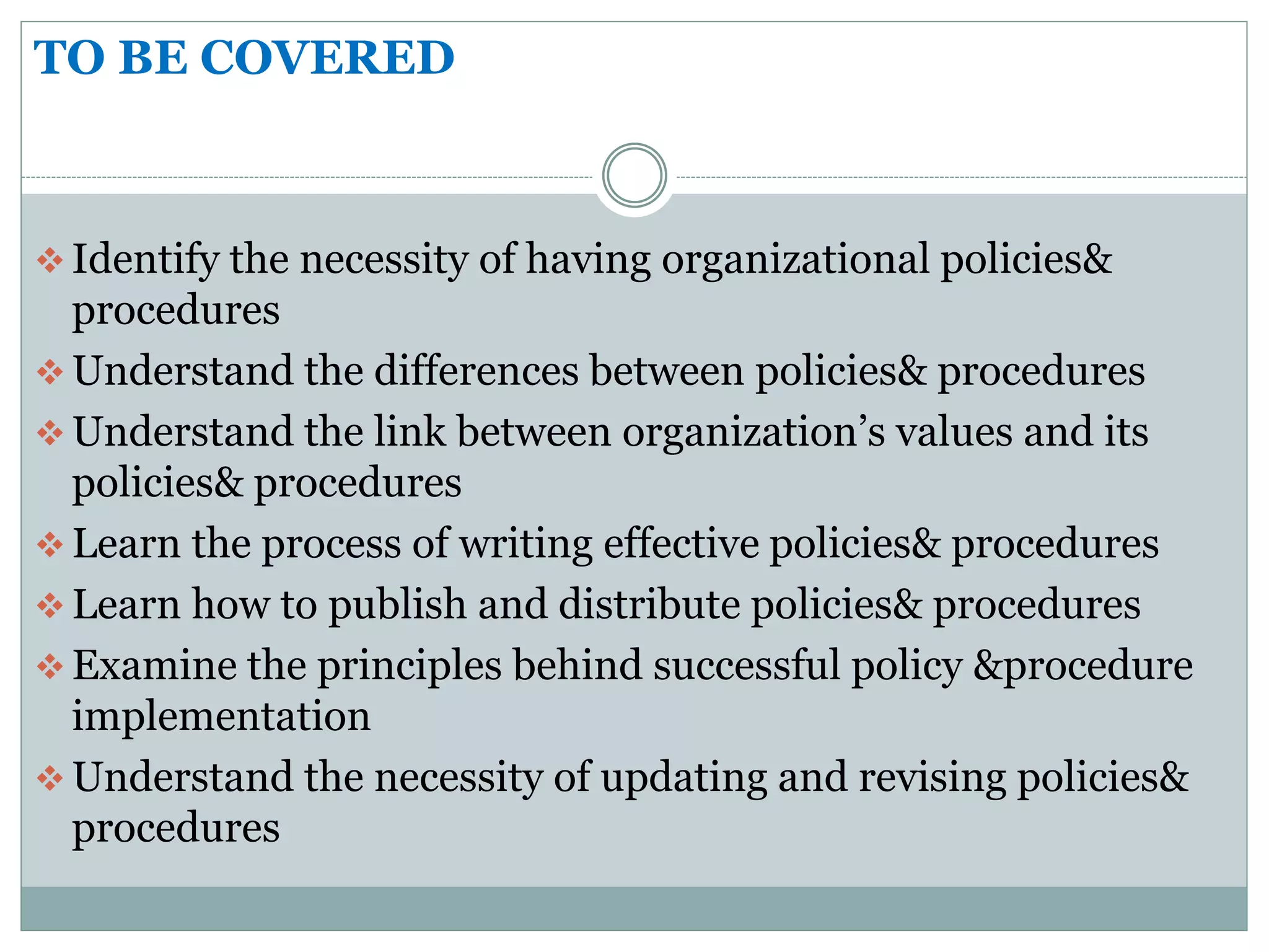 TO BE COVERED
 Identify the necessity of having organizational policies&
procedures
 Understand the differences between policies& procedures
 Understand the link between organization’s values and its
policies& procedures
 Learn the process of writing effective policies& procedures
 Learn how to publish and distribute policies& procedures
 Examine the principles behind successful policy &procedure
implementation
 Understand the necessity of updating and revising policies&
procedures
 