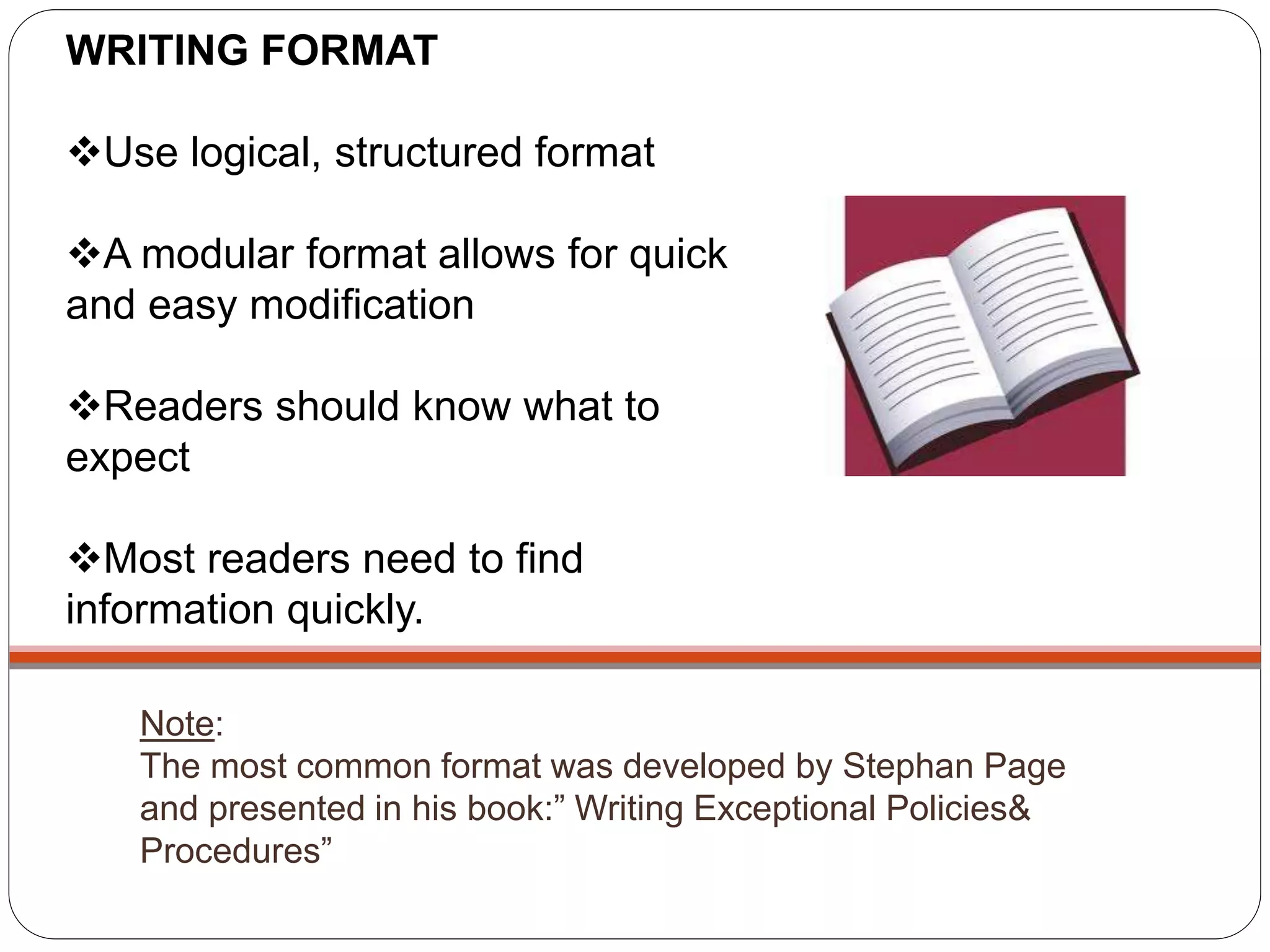 Note:
The most common format was developed by Stephan Page
and presented in his book:” Writing Exceptional Policies&
Procedures”
WRITING FORMAT
Use logical, structured format
A modular format allows for quick
and easy modification
Readers should know what to
expect
Most readers need to find
information quickly.
 