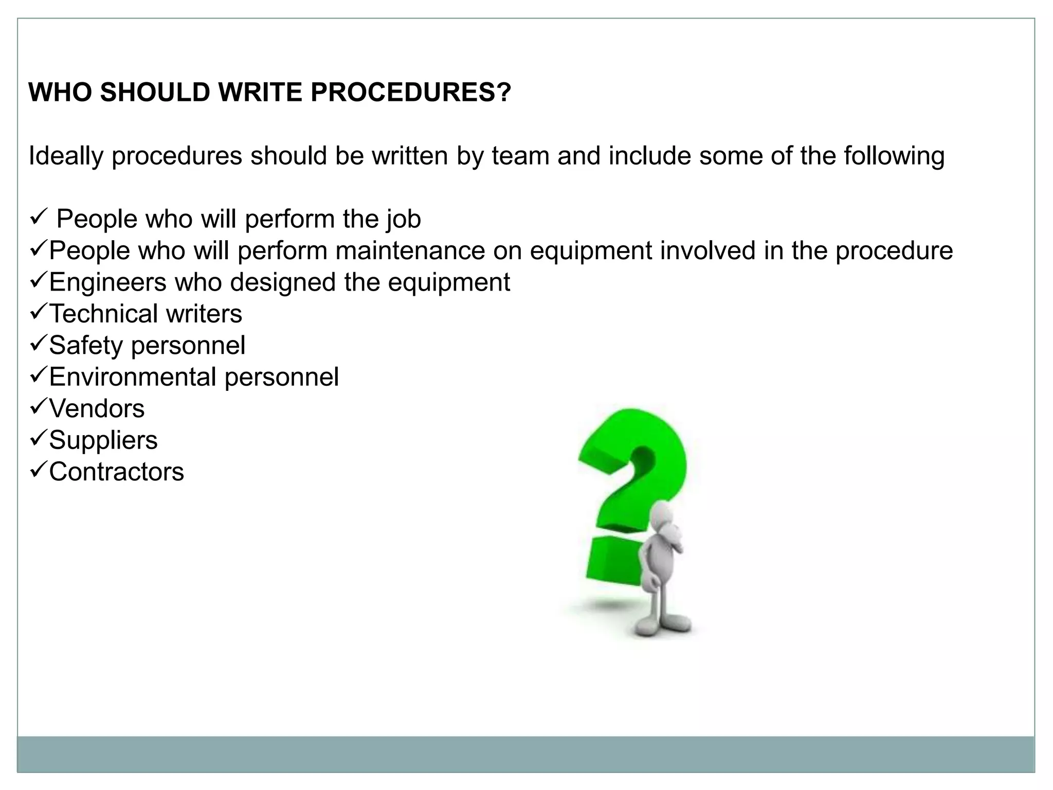 WHO SHOULD WRITE PROCEDURES?
Ideally procedures should be written by team and include some of the following
 People who will perform the job
People who will perform maintenance on equipment involved in the procedure
Engineers who designed the equipment
Technical writers
Safety personnel
Environmental personnel
Vendors
Suppliers
Contractors
 