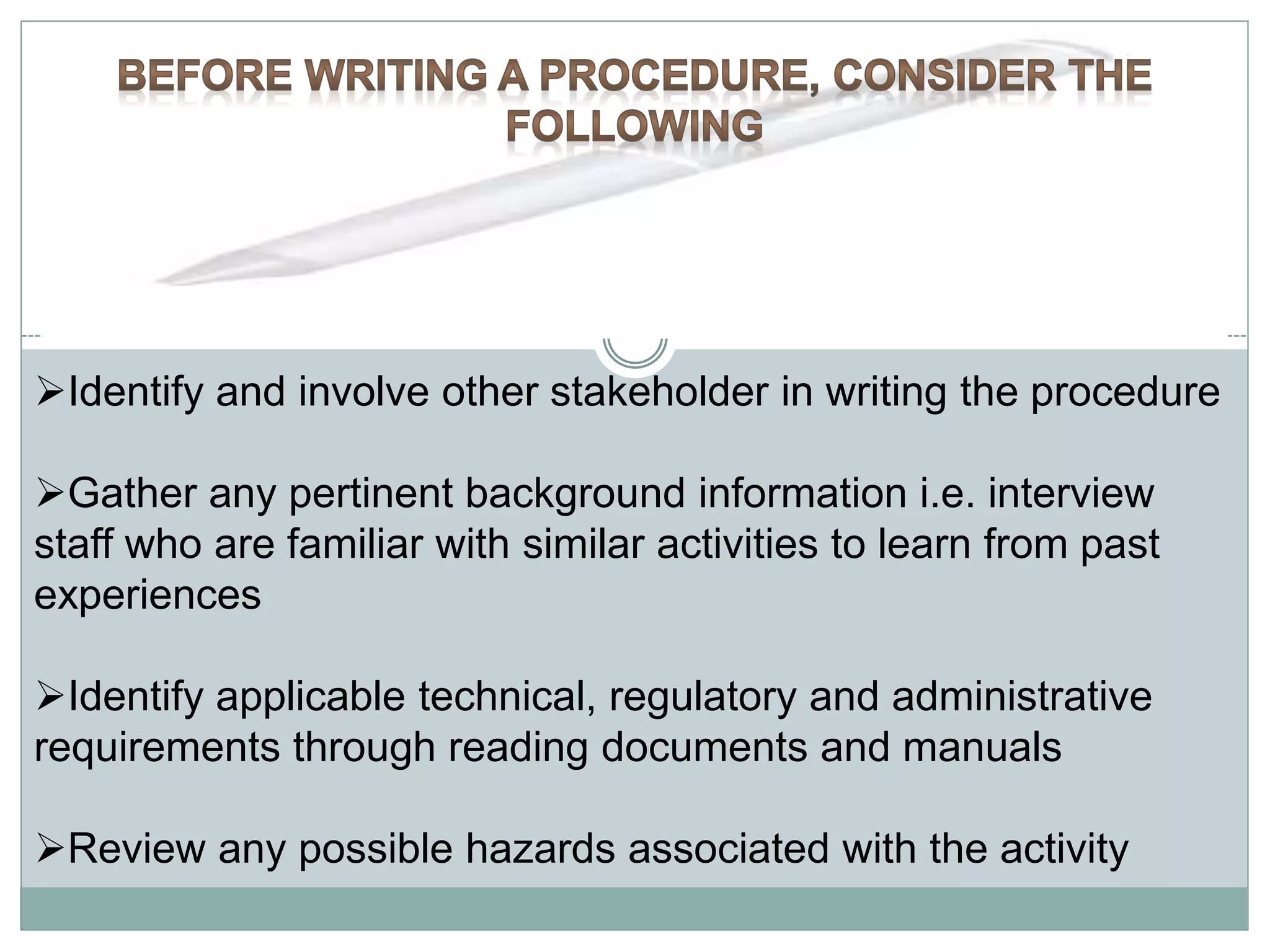 Identify and involve other stakeholder in writing the procedure
Gather any pertinent background information i.e. interview
staff who are familiar with similar activities to learn from past
experiences
Identify applicable technical, regulatory and administrative
requirements through reading documents and manuals
Review any possible hazards associated with the activity
 