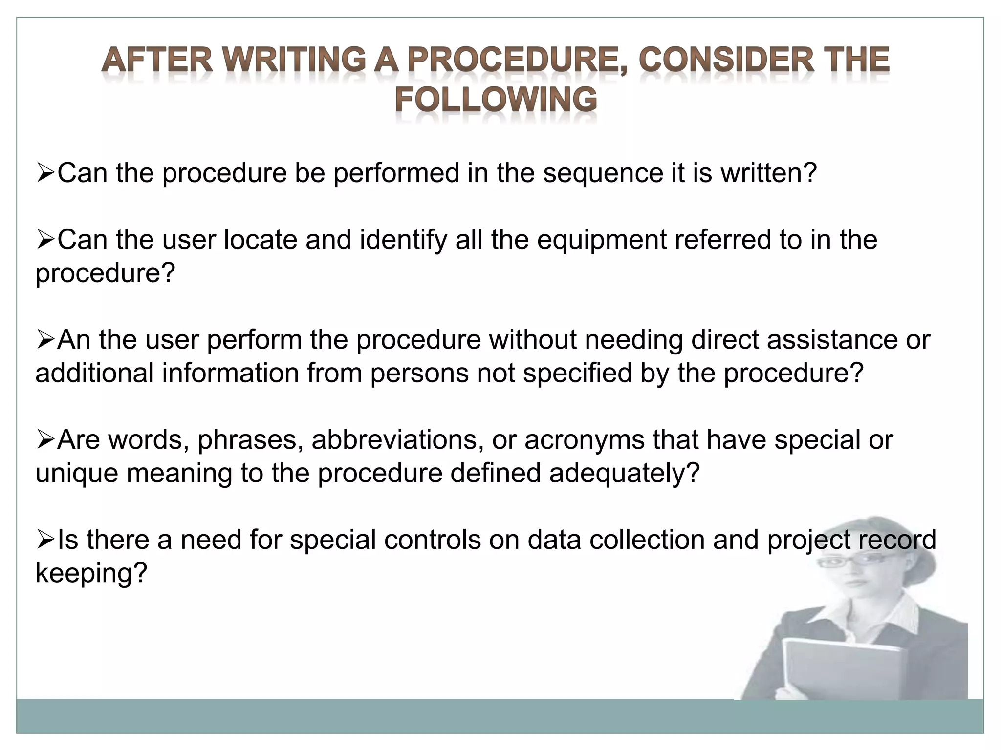 Can the procedure be performed in the sequence it is written?
Can the user locate and identify all the equipment referred to in the
procedure?
An the user perform the procedure without needing direct assistance or
additional information from persons not specified by the procedure?
Are words, phrases, abbreviations, or acronyms that have special or
unique meaning to the procedure defined adequately?
Is there a need for special controls on data collection and project record
keeping?
 
