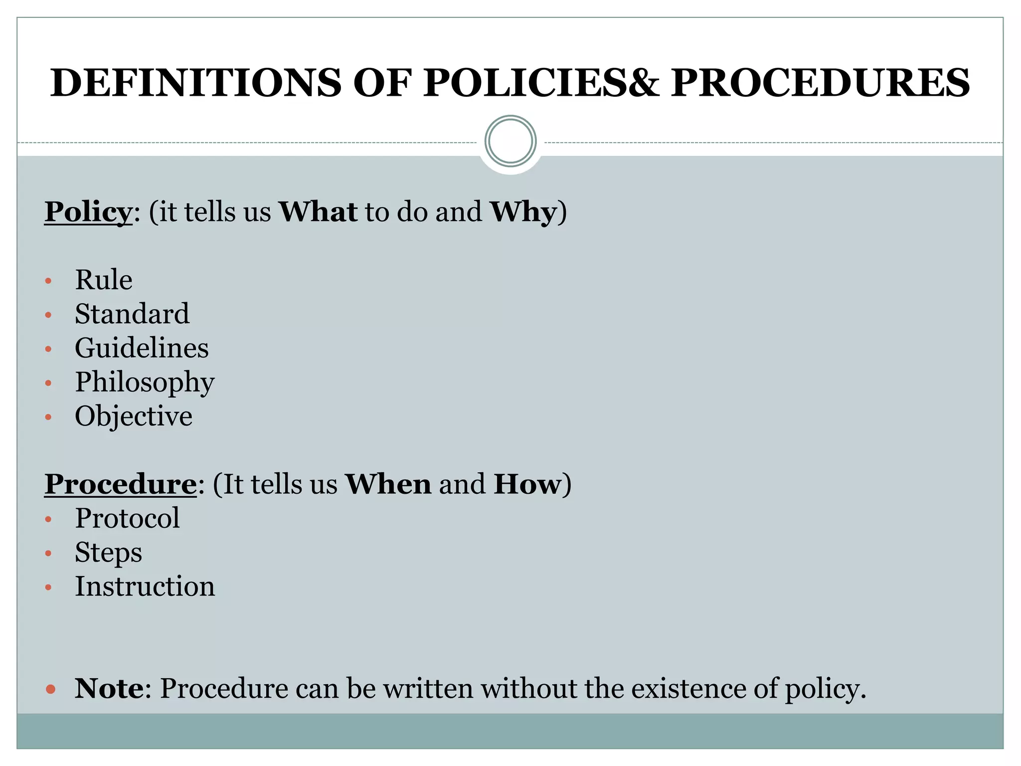 DEFINITIONS OF POLICIES& PROCEDURES
Policy: (it tells us What to do and Why)
• Rule
• Standard
• Guidelines
• Philosophy
• Objective
Procedure: (It tells us When and How)
• Protocol
• Steps
• Instruction
 Note: Procedure can be written without the existence of policy.
 