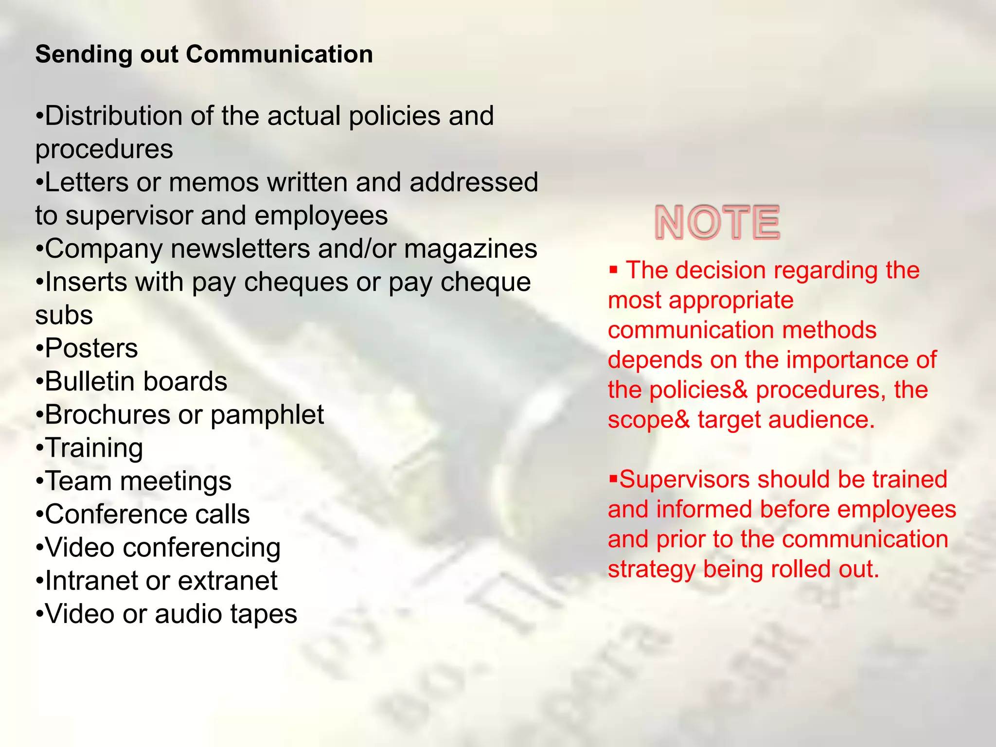 Sending out Communication
•Distribution of the actual policies and
procedures
•Letters or memos written and addressed
to supervisor and employees
•Company newsletters and/or magazines
•Inserts with pay cheques or pay cheque
subs
•Posters
•Bulletin boards
•Brochures or pamphlet
•Training
•Team meetings
•Conference calls
•Video conferencing
•Intranet or extranet
•Video or audio tapes
 The decision regarding the
most appropriate
communication methods
depends on the importance of
the policies& procedures, the
scope& target audience.
Supervisors should be trained
and informed before employees
and prior to the communication
strategy being rolled out.
 