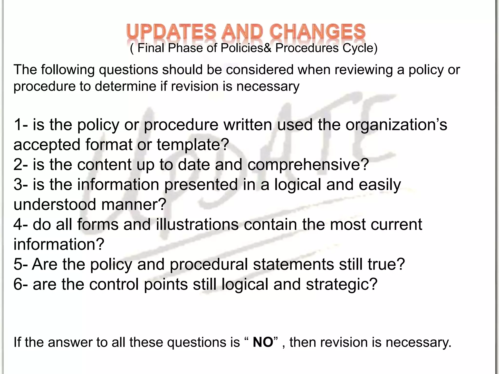 The following questions should be considered when reviewing a policy or
procedure to determine if revision is necessary
1- is the policy or procedure written used the organization’s
accepted format or template?
2- is the content up to date and comprehensive?
3- is the information presented in a logical and easily
understood manner?
4- do all forms and illustrations contain the most current
information?
5- Are the policy and procedural statements still true?
6- are the control points still logical and strategic?
If the answer to all these questions is “ NO” , then revision is necessary.
( Final Phase of Policies& Procedures Cycle)
 