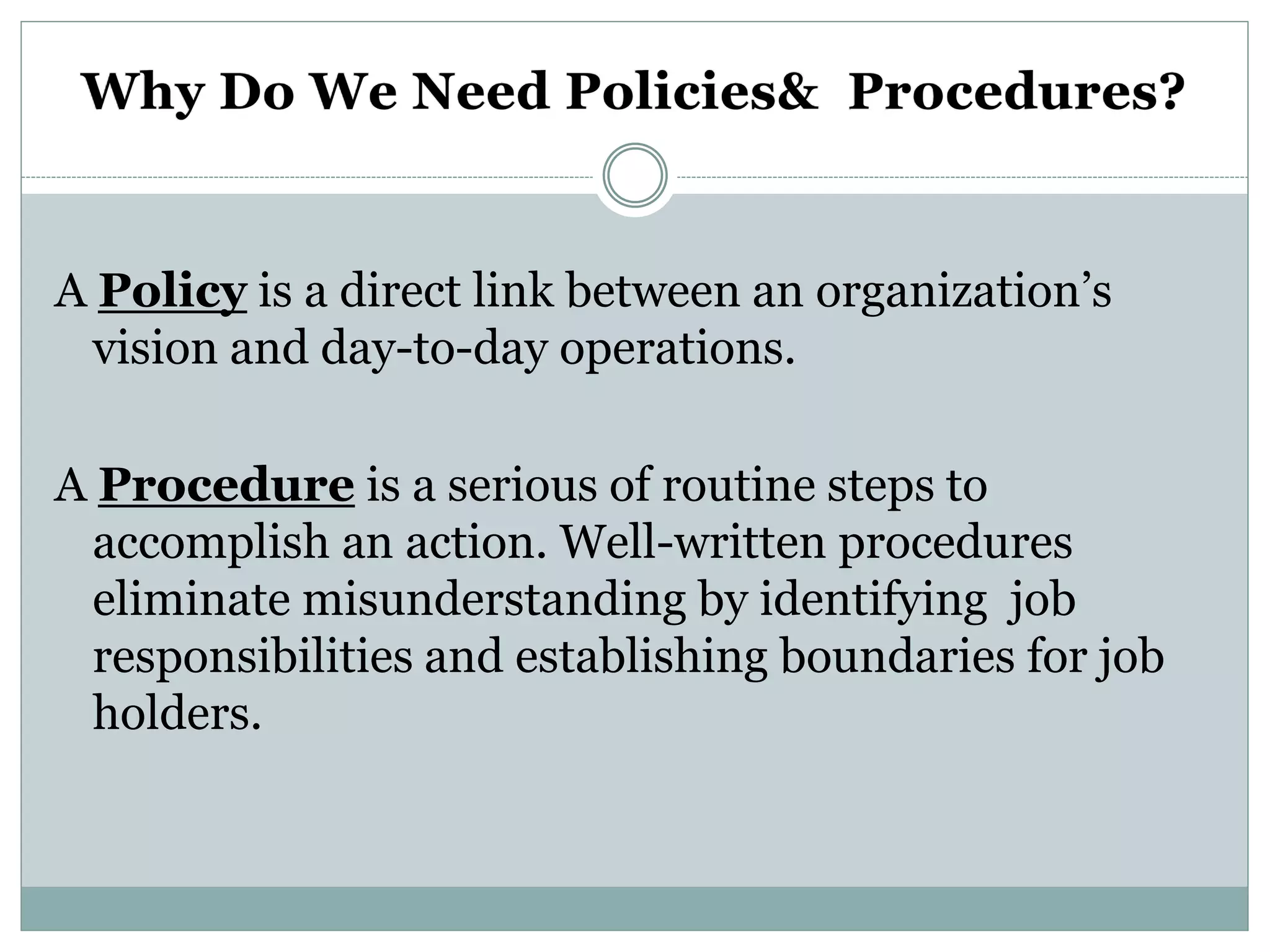 A Policy is a direct link between an organization’s
vision and day-to-day operations.
A Procedure is a serious of routine steps to
accomplish an action. Well-written procedures
eliminate misunderstanding by identifying job
responsibilities and establishing boundaries for job
holders.
 
