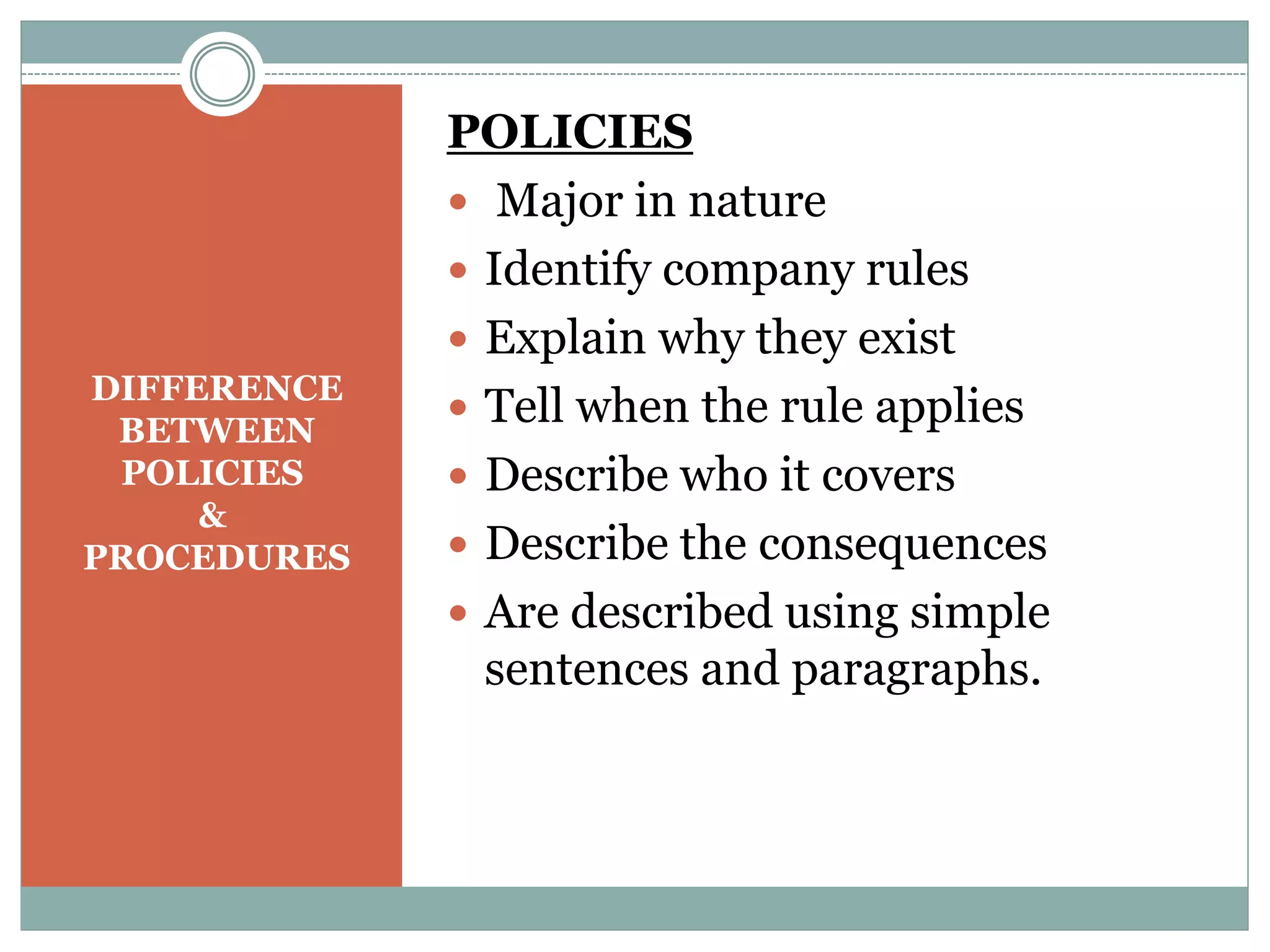 DIFFERENCE
BETWEEN
POLICIES
&
PROCEDURES
POLICIES
 Major in nature
 Identify company rules
 Explain why they exist
 Tell when the rule applies
 Describe who it covers
 Describe the consequences
 Are described using simple
sentences and paragraphs.
 