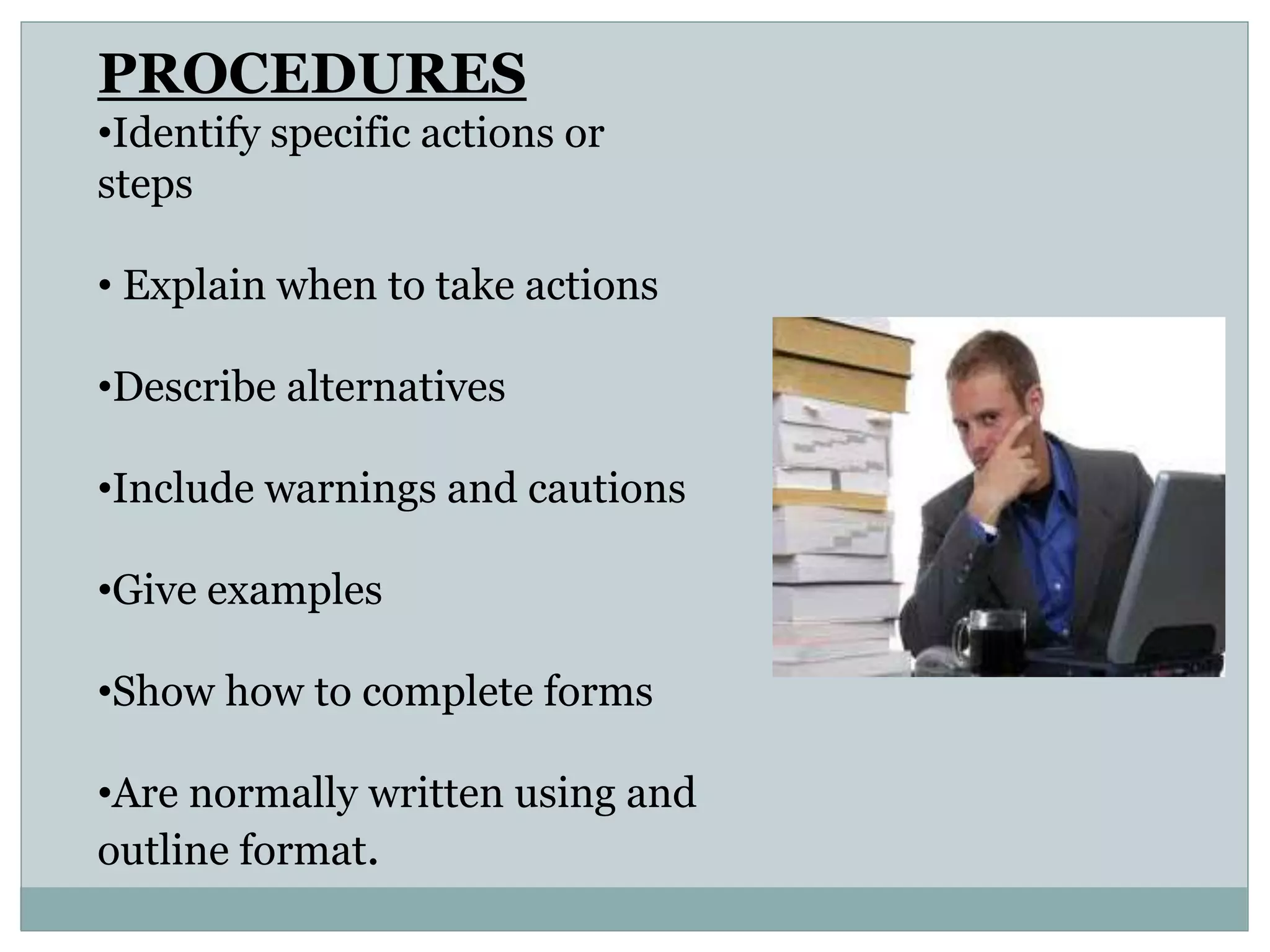 PROCEDURES
•Identify specific actions or
steps
• Explain when to take actions
•Describe alternatives
•Include warnings and cautions
•Give examples
•Show how to complete forms
•Are normally written using and
outline format.
 