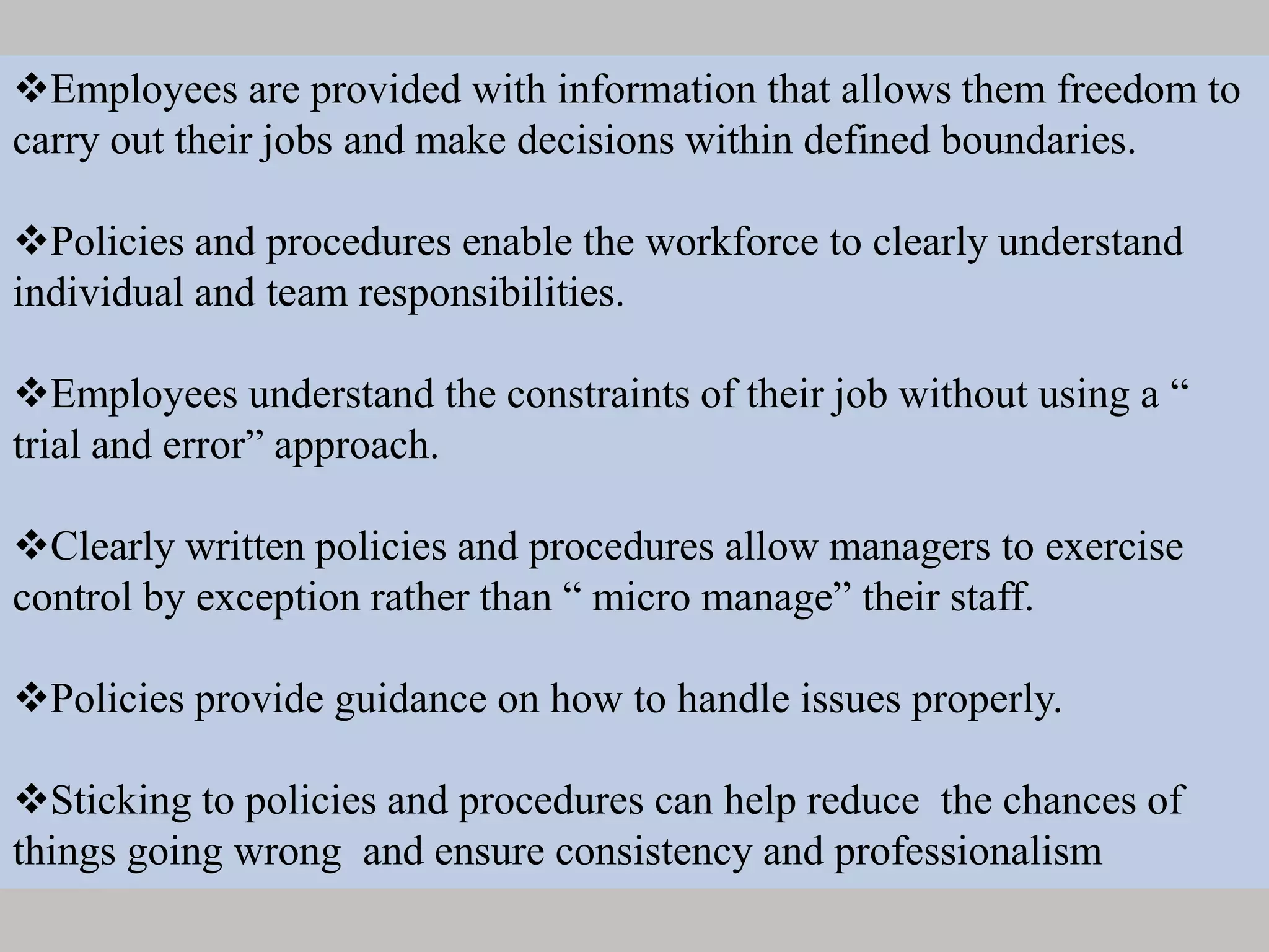 Employees are provided with information that allows them freedom to
carry out their jobs and make decisions within defined boundaries.
Policies and procedures enable the workforce to clearly understand
individual and team responsibilities.
Employees understand the constraints of their job without using a “
trial and error” approach.
Clearly written policies and procedures allow managers to exercise
control by exception rather than “ micro manage” their staff.
Policies provide guidance on how to handle issues properly.
Sticking to policies and procedures can help reduce the chances of
things going wrong and ensure consistency and professionalism
 