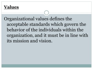 Values
Organizational values defines the
acceptable standards which govern the
behavior of the individuals within the
organization, and it must be in line with
its mission and vision.
 