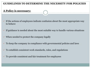 GUIDELINES TO DETERMINE THE NECESSITY FOR POLICIES
A Policy is necessary:
 If the actions of employees indicate confusion about the most appropriate way
to behave
 If guidance is needed about the most suitable way to handle various situations
 When needed to protect the company legally
 To keep the company in compliance with governmental policies and laws
 To establish consistent work standards, rules, and regulations
 To provide consistent and fair treatment for employees
 