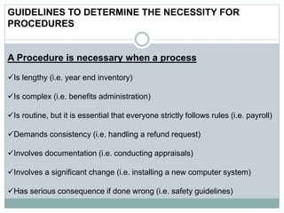 GUIDELINES TO DETERMINE THE NECESSITY FOR
PROCEDURES
A Procedure is necessary when a process
Is lengthy (i.e. year end inventory)
Is complex (i.e. benefits administration)
Is routine, but it is essential that everyone strictly follows rules (i.e. payroll)
Demands consistency (i.e. handling a refund request)
Involves documentation (i.e. conducting appraisals)
Involves a significant change (i.e. installing a new computer system)
Has serious consequence if done wrong (i.e. safety guidelines)
 