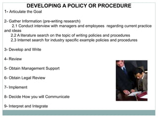 DEVELOPING A POLICY OR PROCEDURE
1- Articulate the Goal
2- Gather Information (pre-writing research)
2.1 Conduct interview with managers and employees regarding current practice
and ideas
2.2 A literature search on the topic of writing policies and procedures
2.3 Internet search for industry specific example policies and procedures
3- Develop and Write
4- Review
5- Obtain Management Support
6- Obtain Legal Review
7- Implement
8- Decide How you will Communicate
9- Interpret and Integrate
 