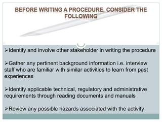 Identify and involve other stakeholder in writing the procedure
Gather any pertinent background information i.e. interview
staff who are familiar with similar activities to learn from past
experiences
Identify applicable technical, regulatory and administrative
requirements through reading documents and manuals
Review any possible hazards associated with the activity
 