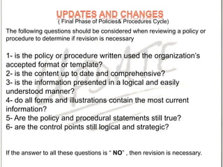 The following questions should be considered when reviewing a policy or
procedure to determine if revision is necessary
1- is the policy or procedure written used the organization’s
accepted format or template?
2- is the content up to date and comprehensive?
3- is the information presented in a logical and easily
understood manner?
4- do all forms and illustrations contain the most current
information?
5- Are the policy and procedural statements still true?
6- are the control points still logical and strategic?
If the answer to all these questions is “ NO” , then revision is necessary.
( Final Phase of Policies& Procedures Cycle)
 